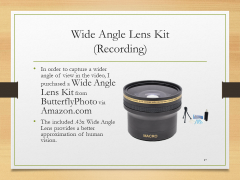 Wide Angle Lens Kit(Recording)• In order to capture a wider angle of view in the video, I purchased a Wide Angle Lens Kit from ButterflyPhoto via Amazon.com• The included .43x Wide Angle Lens provides a better approximation of human vision.