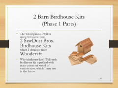 2 Barn Birdhouse Kits(Phase 1 Parts)• The wood panels I will be using will come from 2 SawDust Bros. Birdhouse Kits which I obtained from Woodcraft.• Why birdhouse kits? Well each birdhouse kit is packed with many pieces of wood of various sizes, which I may use in the future.