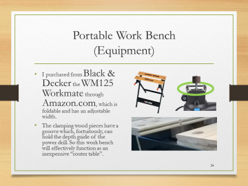 Portable Work Bench(Equipment)• I purchased from Black & Decker the WM125 Workmate through Amazon.com, which is foldable and has an adjustable width.• The clamping wood pieces have a groove which, fortuitously, can hold the depth guide of the power drill. So this work bench will effectively function as an inexpensive “router table”.