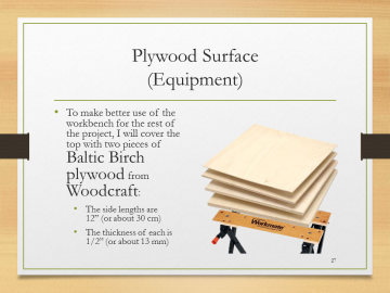 Plywood Surface(Equipment)• To make better use of the workbench for the rest of the project, I will cover the top with two pieces of Baltic Birch plywood from Woodcraft:• The side lengths are 12” (or about 30 cm)• The thickness of each is 1/2” (or about 13 mm)