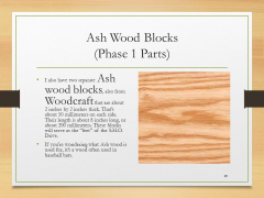 Ash Wood Blocks(Phase 1 Parts)• I also have two separate Ash wood blocks, also from Woodcraft that are about 2 inches by 2 inches thick. That’s about 50 millimeters on each side. Their length is about 8 inches long, or about 200 millimeters. These blocks will serve as the “feet” of the S.H.O. Drive.• If you’re wondering what Ash wood is used for, it’s a wood often used in baseball bats.