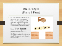 Brass Hinges(Phase 1 Parts)• So how should I attach these panels to the base blocks? Well I could simply glue and nail these panels to the base like a normal person. But here I will do something different. • From Woodcraft, I purchased these brass hinges, which I will use to attach the panels onto the ash wood blocks.