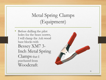 Metal Spring Clamps(Equipment)• Before drilling the pilot holes for the brass screws, I will clamp the Ash wood base blocks with Bessey XM7 3-Inch Metal Spring Clamps that I purchased from Woodcraft.