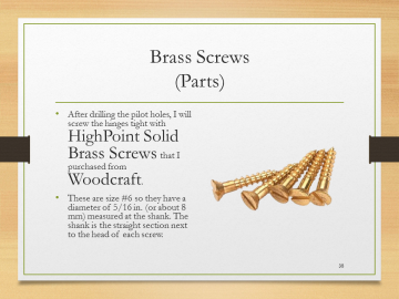 Brass Screws(Parts)• After drilling the pilot holes, I will screw the hinges tight with HighPoint Solid Brass Screws that I purchased from Woodcraft.• These are size #6 so they have a diameter of 5/16 in. (or about 8 mm) measured at the shank. The shank is the straight section next to the head of each screw.