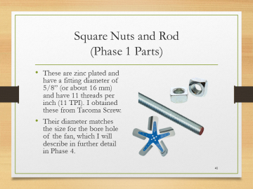 Square Nuts and Rod(Phase 1 Parts)• These are zinc plated and have a fitting diameter of 5/8” (or about 16 mm) and have 11 threads per inch (11 TPI). I obtained these from Tacoma Screw.• Their diameter matches the size for the bore hole of the fan, which I will describe in further detail in Phase 4.