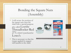 Bonding the Square Nuts(Assembly)• I will secure the position of the square nuts onto the shaft with a special-purpose glue called Loctite Threadlocker Red 271, which I purchased at Lowe’s.• This is necessary so that the torque applied to magnet will transfer to the shaft.