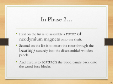 In Phase 2…• First on the list is to assemble a rotor of neodymium magnets onto the shaft.• Second on the list is to insert the rotor through the bearings securely into the disassembled wooden panels.• And third is to reattach the wood panels back onto the wood base blocks.