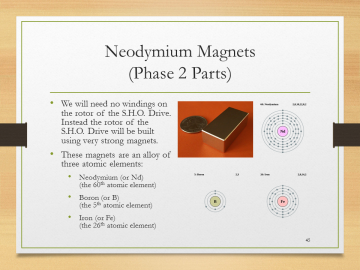 'Neodymium Magnets(Phase 2 Parts)• We will need no windings on the rotor of the S.H.O. Drive. Instead the rotor of the S.H.O. Drive will be built using very strong magnets.• These magnets are an alloy of three atomic elements:• Neodymium (or Nd)(the 60th atomic element)• Boron (or B)(the 5th atomic element)• Iron (or Fe)(the 26th atomic element)