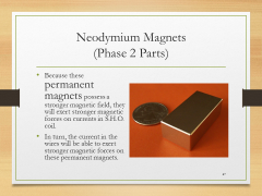 Neodymium Magnets(Phase 2 Parts)• Because these permanent magnets possess a stronger magnetic field, they will exert stronger magnetic forces on currents in S.H.O. coil.• In turn, the current in the wires will be able to exert stronger magnetic forces on these permanent magnets.