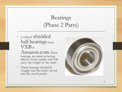 Bearings(Phase 2 Parts)• I ordered shielded ball bearings from VXB at Amazon.com. These bearings are rated as having electric motor quality and will carry the weight of the shaft. • These bearings should fit snuggly into the holes carved into the wood panels.