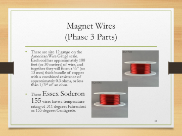 Magnet Wires(Phase 3 Parts)• These are size 12 gauge on the American Wire Gauge scale.  Each coil has approximately 100 feet (or 30 meters) of wire, and together they will form a ½” (or 13 mm) thick bundle of copper with a combined resistance of approximately 0.3 ohms, or less than 1/3rd of an ohm.• These Essex Soderon 155 wires have a temperature rating of 311 degrees Fahrenheit or 155 degrees Centigrade.