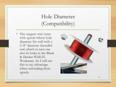 Hole Diameter(Compatibility)• The magnet wire came with spools whose hole diameter fits well with a 5/8” diameter threaded rod, which in turn can also fit holes in the Black & Decker WM125 Workmate. So I will use this to my advantage when unwinding these spools.