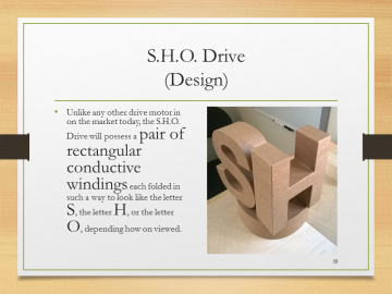 S.H.O. Drive(Design)• Unlike any other drive motor in on the market today, the S.H.O. Drive will possess a pair of rectangular conductive windings each folded in such a way to look like the letter S, the letter H, or the letter O, depending how on viewed.