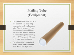 Mailing Tube(Equipment)• The spool will be made out of a 25” (or about 635 mm) long section of a cardboard mailing tube. Pairs of notches ½” (or about 13 mm) deep will be cut into each end, and the wire will be wound through the resulting 24” by 2¼” (or about 610 mm by 57 mm) inner perimeter.• The tube originally contained square acrylic tubes I ordered from Plastic-Craft (Phase 7).