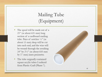 Mailing Tube(Equipment)• The spool will be made out of a 25” (or about 635 mm) long section of a cardboard mailing tube. Pairs of notches ½” (or about 13 mm) deep will be cut into each end, and the wire will be wound through the resulting 24” by 2¼” (or about 610 mm by 57 mm) inner perimeter.• The tube originally contained square acrylic tubes I ordered from Plastic-Craft (Phase 7).