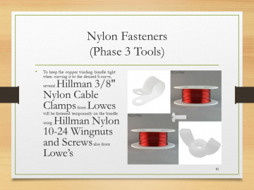 Nylon Fasteners(Phase 3 Tools)• To keep the copper winding bundle tight when curving it to the desired S-curve, several Hillman 3/8" Nylon Cable Clamps from Lowes will be fastened temporarily on the bundle using Hillman Nylon 10-24 Wingnuts and Screws also from Lowe’s.