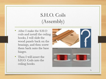 S.H.O. Coils(Assembly)• After I make the S.H.O coils and install the ceiling hooks, I will slide the wood panels back on the bearings, and then screw them back onto the base hinges.• Then I will insert the S.H.O. Coils into the ceiling hooks.