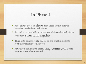 In Phase 4…• First on the list is to show that there are no hidden batteries inside the wood pieces.• Second is to pre-drill and screw on additional wood pieces for added structural rigidity.• Third is to adhere hex nuts on the shaft in order to lock the position of the rotor.• Fourth on the list is to install ring connectors onto magnet wires where needed.