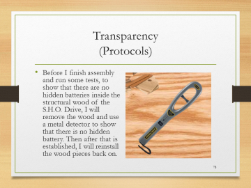 Transparency(Protocols)• Before I finish assembly and run some tests, to show that there are no hidden batteries inside the structural wood of the S.H.O. Drive, I will remove the wood and use a metal detector to show that there is no hidden battery. Then after that is established, I will reinstall the wood pieces back on.