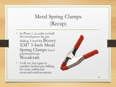 Metal Spring Clamps(Recap)• In Phase 1, in order to hold the wood pieces for pre-drilling, I used the Bessey XM7 3-Inch Metal Spring Clamps that I purchased from Woodcraft.• I will use this again to conduct further pre-drilling for some additional structural reinforcements.