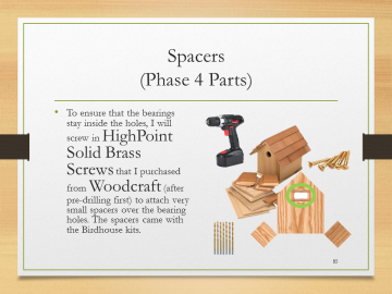 Spacers(Phase 4 Parts)• To ensure that the bearings stay inside the holes, I will screw in HighPoint Solid Brass Screws that I purchased from Woodcraft (after pre-drilling first) to attach very small spacers over the bearing holes. The spacers came with the Birdhouse kits.