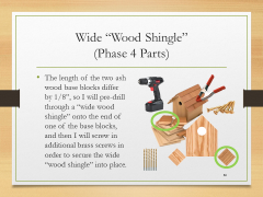 Wide “Wood Shingle”(Phase 4 Parts)• The length of the two ash wood base blocks differ by 1/8”, so I will pre-drill through a “wide wood shingle” onto the end of one of the base blocks, and then I will screw in additional brass screws in order to secure the wide “wood shingle” into place.