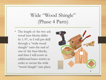 Wide “Wood Shingle”‘‘‘(Phase 4 Parts)• The length of the two ash wood base blocks differ by 1/8”, so I will pre-drill through a “wide wood shingle” onto the end of one of the base blocks, and then I will screw in additional brass screws in order to secure the wide “wood shingle” into place.