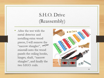 S.H.O. Drive(Reassembly)• After the test with the metal detector and installing extra wood pieces, I will remove the “narrow shingles”, reinstall onto the wood panels the ceiling hooks, hinges, shaft, “narrow shingles”, and finally the two S.H.O. coils.