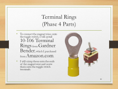 Terminal Rings(Phase 4 Parts)• To connect the magnet wires onto the toggle switch, I will install 10-106 Terminal Rings from Gardner Bender, which I purchased from Amazon.com.• I will crimp these onto the ends of the magnet wire and screw them onto the toggle switch terminals.
