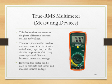 True-RMS Multimeter(Measuring Devices)• This device does not measure the phase difference between current and voltage.• Therefore, it cannot be used to measure power in a circuit with an inductor, capacitor, or other circuit components which may cause a phase difference between current and voltage.• However, this meter can be used to calculate heat losses and measure induced voltage.