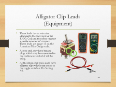 Alligator Clip Leads(Equipment)• These leads have a wire size identical to the wire used in the S.H.O. Coil and therefore support a similar amount of current. These leads are gauge 12 on the American Wire Gauge scale.• At one end, they have banana plugs which may be connected to the multimeters which I will be using.• At the other end, these leads have alligator clips which can attach to the toggle switch at On Setting #2.