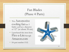 Fan Blades(Phase 4 Parts)• This Automotive cooling fan has 5 blades and has a diameter of 12” (or about 30 cm).• I purchased this item from Flex-a-Lite through Amazon.com • It’s part number 1312.