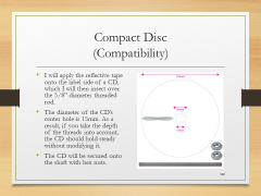 Compact Disc(Compatibility)• I will apply the reflective tape onto the label side of a CD, which I will then insert over the 5/8” diameter threaded rod.• The diameter of the CD’s center hole is 15mm. As a result, if you take the depth of the threads into account, the CD should hold steady without modifying it.• The CD will be secured onto the shaft with hex nuts.