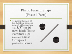 Plastic Furniture Tips(Phase 4 Parts)• To prevent the ends of the shaft from damaging things, I will cover them with 5/8” (or 16 mm) Black Plastic Furniture Tips from the Hillman Group that I purchased at Lowe’s.