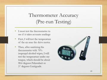 Thermometer Accuracy(Pre-run Testing)• I must test the thermometer to see if it takes accurate readings• First, I will test the temperature of the air near the drive motor.• Then, after sanitizing the thermometer with 70% isopropyl alcohol wipes, I will test the temperature under my tongue, which should be about 98.6 degrees Fahrenheit or 37 degrees Centigrade.