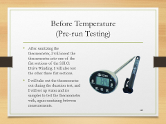 Before Temperature(Pre-run Testing)• After sanitizing the thermometer, I will insert the thermometer into one of the flat sections of the S.H.O. Drive Winding. I will also test the other three flat sections.• I will take out the thermometer out during the duration test, and I will set up water and ice samples to test the thermometer with, again sanitizing between measurements.