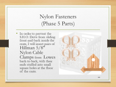 Nylon Fasteners(Phase 5 Parts)• In order to prevent the S.H.O. Drive from sliding front-and-back inside the crate, I will insert pairs of Hillman 5/8" Nylon Cable Clamps from  Lowes back-to-back, with their ends stuffed into small square holes at the floor of the crate.