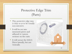 Protective Edge Trim(Parts)• This protective edge trim is clear so as to be visually non-intrusive.• It will be cut into measured pieces and adhered to various sections on the crate.• It will secure the S.H.O. Drive laterally, but not vertically.