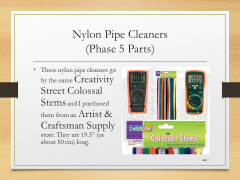 Nylon Pipe Cleaners(Phase 5 Parts)• These nylon pipe cleaners go by the name Creativity Street Colossal Stems and I purchased them from an Artist & Craftsman Supply store. They are 19.5” (or about 50 cm) long.