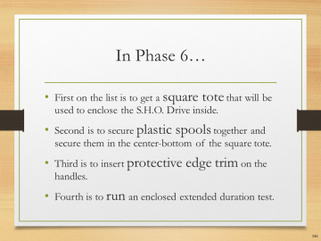 In Phase 6…• First on the list is to get a square tote that will be used to enclose the S.H.O. Drive inside.• Second is to secure plastic spools together and secure them in the center-bottom of the square tote.• Third is to insert protective edge trim on the handles.• Fourth is to run an enclosed extended duration test.