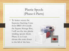 Plastic Spools(Phase 6 Parts)• To better secure the Supreme Stacking Crate from IRIS USA inside the Square Storage Box, I will use the two plastic winding spools (from Phase 3) so I can elevate the crate closer to the lid of the box.