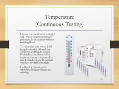 Temperature(Continuous Testing)• During the continuous testing, I will record their temperature periodically on camera without moving them.• To minimize data noise. I will keep the heater off and the windows and blinds closed. Preferably, clouds would be overcast during this period, or else I could choose to instead conduct the test overnight.• I will put a thermometer wherever window blinds are missing.