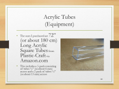 Acrylic Tubes(Equipment)• The ones I purchased are 72” (or about 180 cm) Long Acrylic Square Tubes from Plastic-Craft via Amazon.com• This includes a 5-pack consisting of tubes ¼” (or about 6 mm) across and a 2-pack of tubes ½” (or about 13 mm) across