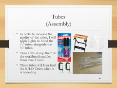 Tubes(Assembly)• In order to increase the rigidity of the tubes, I will apply a glue to bond the ¼” tubes alongside the ½” tubes.• Then I will clamp them to the workbench and let them cure 1 hour.• These tubes will later hold the S.H.O. Drive when it is operating.