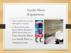 Acrylic Sheet(Equipment)• There will be four acrylic tube-pairs to secure.• I will use the Loctite Epoxy Plastic Bonder to adhere these tubes to a Cast Acrylic Sheet from Small Parts via Amazon.com.