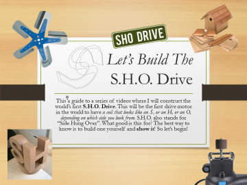 Let’s Build TheS.H.O. Drive• This a guide to a series of videos where I will construct the world’s first S.H.O. Drive. This will be the first drive motor in the world to have a coil that looks like an S, or an H, or an O, depending on which side you look from. S.H.O. also stands for “Side Hung Over”. What good is this for? The best way to know is to build one yourself and show it! So let’s begin!