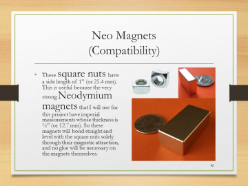 Neo Magnets(Compatibility)• These square nuts have a side length of 1” (or 25.4 mm). This is useful because the very strong Neodymium magnets that I will use for this project have imperial measurements whose thickness is ½” (or 12.7 mm). So these magnets will bond straight and level with the square nuts solely through their magnetic attraction, and no glue will be necessary on the magnets themselves.
