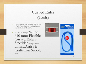 Curved Ruler(Tools)• I must ensure that the long side of the 24”x2¼” conductive winding has the correct form of S curve.• So I will be using a 24”(or 610 mm) Flexible Curved Ruler by Staedtler that I purchased from inside an Artist & Craftsman Supply store.