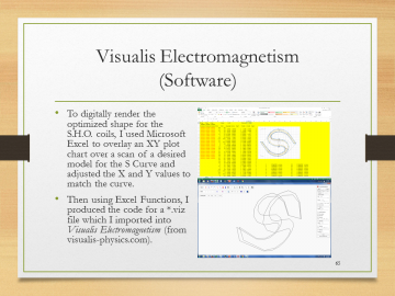 Visualis Electromagnetism(Software)• To digitally render the optimized shape for the S.H.O. coils, I used Microsoft Excel to overlay an XY plot chart over a scan of a desired model for the S Curve and adjusted the X and Y values to match the curve.• Then using Excel Functions, I produced the code for a•.viz file which I imported into Visualis Electromagnetism (from visualis-physics.com).
