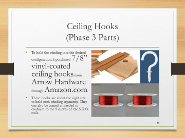 Ceiling Hooks(Phase 3 Parts)• To hold the winding into the desired configuration, I purchased 7/8” vinyl-coated ceiling hooks from Arrow Hardware through Amazon.com.• These hooks are about the right size to hold each winding separately. They can also be turned as needed to conform to the S curves of the S.H.O. coils.